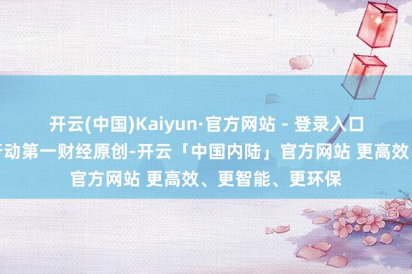 开云(中国)Kaiyun·官方网站 - 登录入口请点击这里此履行动第一财经原创-开云「中国内陆」官方网站 更高效、更智能、更环保