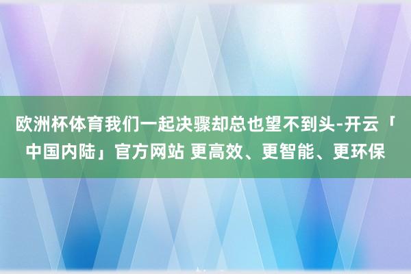 欧洲杯体育我们一起决骤却总也望不到头-开云「中国内陆」官方网站 更高效、更智能、更环保