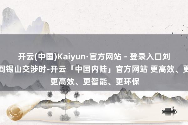开云(中国)Kaiyun·官方网站 - 登录入口刘少奇教导在和阎锡山交涉时-开云「中国内陆」官方网站 更高效、更智能、更环保