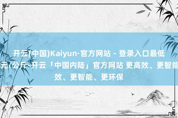 开云(中国)Kaiyun·官方网站 - 登录入口最低报价0.60元/公斤-开云「中国内陆」官方网站 更高效、更智能、更环保
