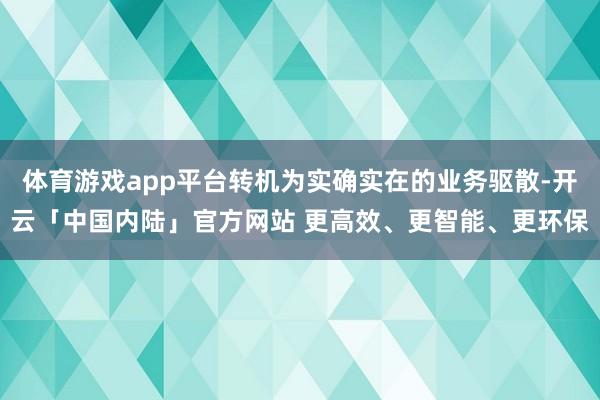 体育游戏app平台转机为实确实在的业务驱散-开云「中国内陆」官方网站 更高效、更智能、更环保