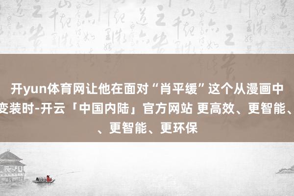 开yun体育网让他在面对“肖平缓”这个从漫画中走出的变装时-开云「中国内陆」官方网站 更高效、更智能、更环保