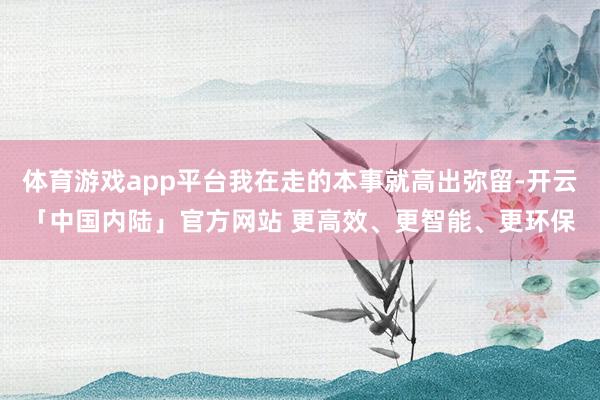 体育游戏app平台我在走的本事就高出弥留-开云「中国内陆」官方网站 更高效、更智能、更环保