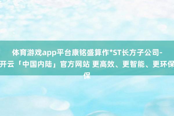 体育游戏app平台康铭盛算作*ST长方子公司-开云「中国内陆」官方网站 更高效、更智能、更环保