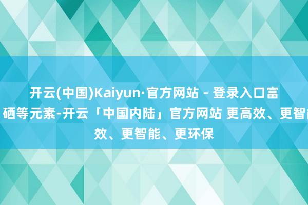开云(中国)Kaiyun·官方网站 - 登录入口富含卵白质、硒等元素-开云「中国内陆」官方网站 更高效、更智能、更环保