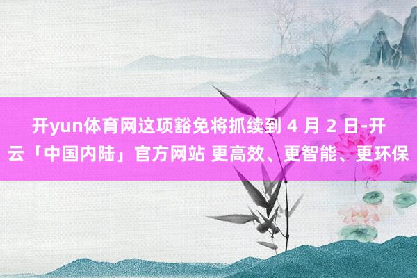 开yun体育网这项豁免将抓续到 4 月 2 日-开云「中国内陆」官方网站 更高效、更智能、更环保