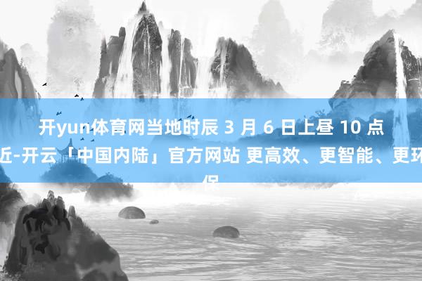 开yun体育网当地时辰 3 月 6 日上昼 10 点附近-开云「中国内陆」官方网站 更高效、更智能、更环保