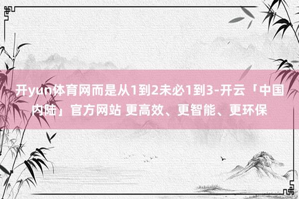 开yun体育网而是从1到2未必1到3-开云「中国内陆」官方网站 更高效、更智能、更环保