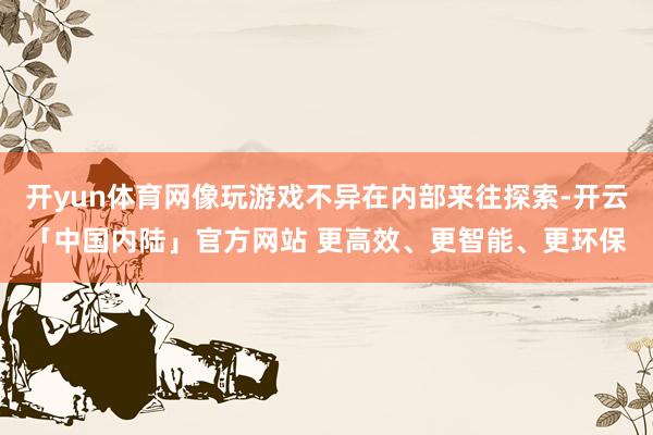 开yun体育网像玩游戏不异在内部来往探索-开云「中国内陆」官方网站 更高效、更智能、更环保