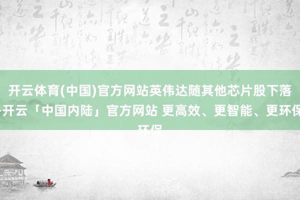 开云体育(中国)官方网站英伟达随其他芯片股下落-开云「中国内陆」官方网站 更高效、更智能、更环保