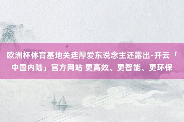 欧洲杯体育基地关连厚爱东说念主还露出-开云「中国内陆」官方网站 更高效、更智能、更环保