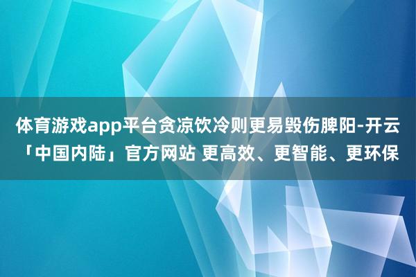 体育游戏app平台贪凉饮冷则更易毁伤脾阳-开云「中国内陆」官方网站 更高效、更智能、更环保