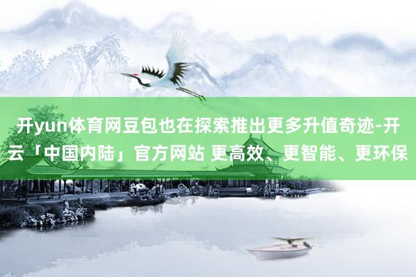开yun体育网豆包也在探索推出更多升值奇迹-开云「中国内陆」官方网站 更高效、更智能、更环保