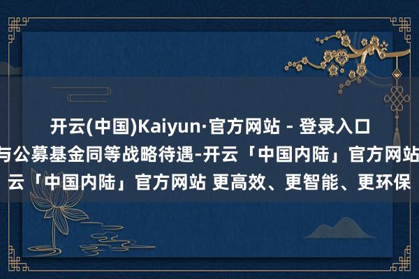 开云(中国)Kaiyun·官方网站 - 登录入口给以银行答理、保障资管与公募基金同等战略待遇-开云「中国内陆」官方网站 更高效、更智能、更环保