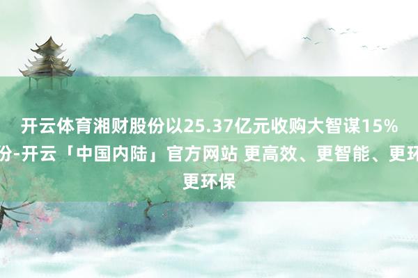 开云体育湘财股份以25.37亿元收购大智谋15%股份-开云「中国内陆」官方网站 更高效、更智能、更环保