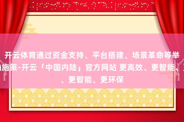 开云体育通过资金支持、平台搭建、场景革命等举措精确施策-开云「中国内陆」官方网站 更高效、更智能、更环保