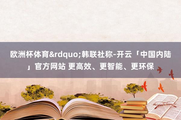 欧洲杯体育&rdquo;韩联社称-开云「中国内陆」官方网站 更高效、更智能、更环保