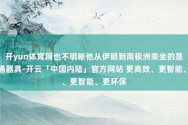 开yun体育网也不明晰他从伊朗到南极洲乘坐的是什么交通器具-开云「中国内陆」官方网站 更高效、更智能、更环保