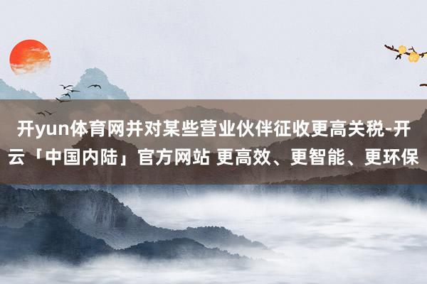 开yun体育网并对某些营业伙伴征收更高关税-开云「中国内陆」官方网站 更高效、更智能、更环保