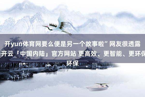 开yun体育网要么便是另一个故事啦”网友很透露-开云「中国内陆」官方网站 更高效、更智能、更环保
