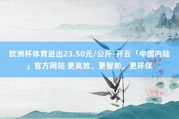 欧洲杯体育进出23.50元/公斤-开云「中国内陆」官方网站 更高效、更智能、更环保