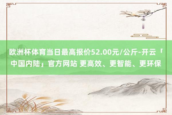 欧洲杯体育当日最高报价52.00元/公斤-开云「中国内陆」官方网站 更高效、更智能、更环保