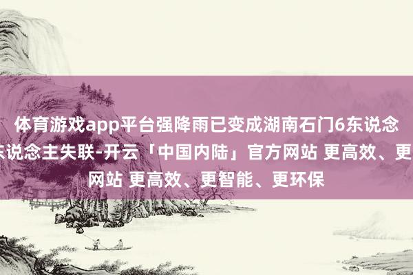 体育游戏app平台强降雨已变成湖南石门6东说念主物化、10东说念主失联-开云「中国内陆」官方网站 更高效、更智能、更环保