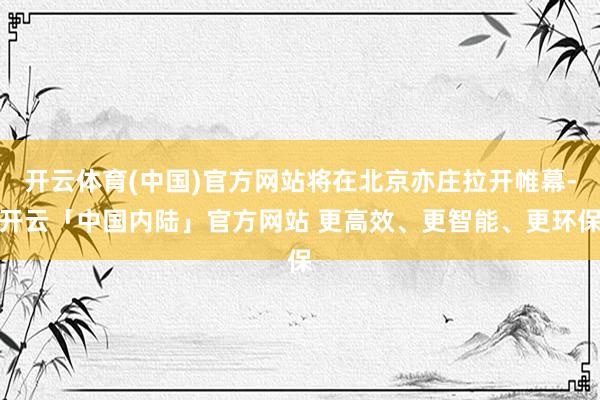 开云体育(中国)官方网站将在北京亦庄拉开帷幕-开云「中国内陆」官方网站 更高效、更智能、更环保