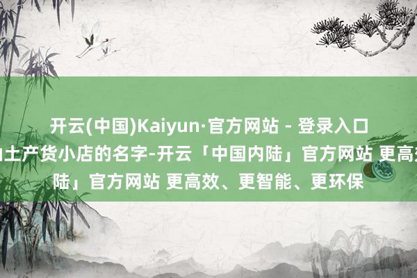 开云(中国)Kaiyun·官方网站 - 登录入口翻出来的是一堆潮汕土产货小店的名字-开云「中国内陆」官方网站 更高效、更智能、更环保