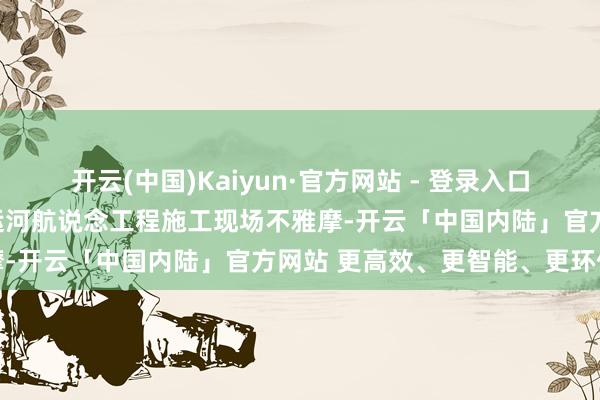 开云(中国)Kaiyun·官方网站 - 登录入口与会东说念主员还到平陆运河航说念工程施工现场不雅摩-开云「中国内陆」官方网站 更高效、更智能、更环保