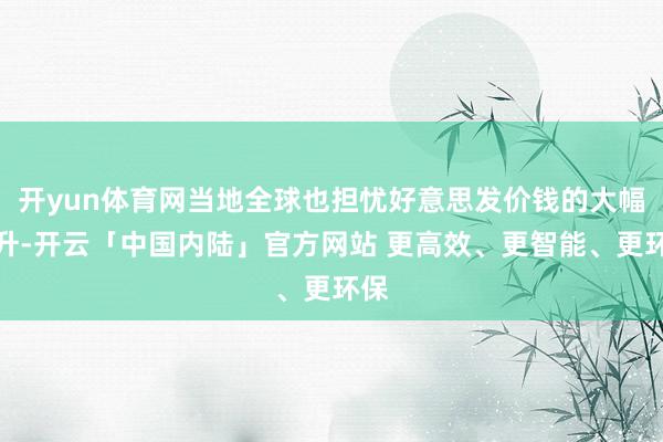 开yun体育网当地全球也担忧好意思发价钱的大幅上升-开云「中国内陆」官方网站 更高效、更智能、更环保
