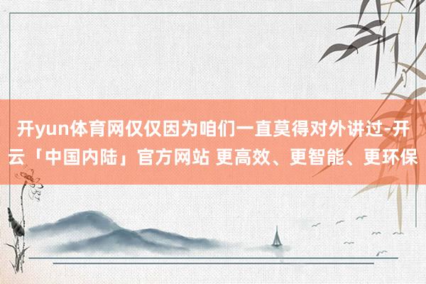 开yun体育网仅仅因为咱们一直莫得对外讲过-开云「中国内陆」官方网站 更高效、更智能、更环保