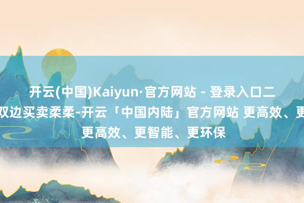 开云(中国)Kaiyun·官方网站 - 登录入口二、两边扣问了双边买卖柔柔-开云「中国内陆」官方网站 更高效、更智能、更环保