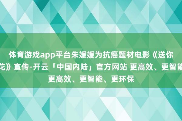体育游戏app平台朱媛媛为抗癌题材电影《送你一朵小红花》宣传-开云「中国内陆」官方网站 更高效、更智能、更环保