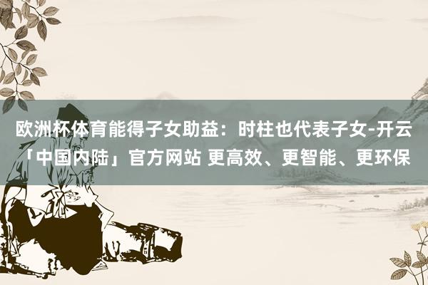 欧洲杯体育能得子女助益：时柱也代表子女-开云「中国内陆」官方网站 更高效、更智能、更环保
