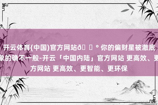 开云体育(中国)官方网站💰 你的偏财星被澈底激活了此次星象的确不一般-开云「中国内陆」官方网站 更高效、更智能、更环保