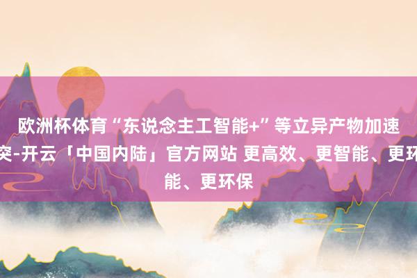 欧洲杯体育“东说念主工智能+”等立异产物加速冲突-开云「中国内陆」官方网站 更高效、更智能、更环保