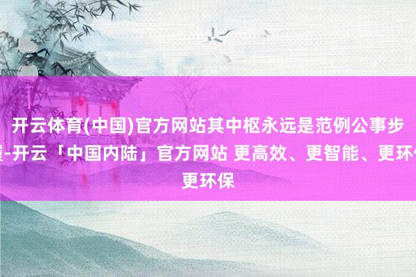 开云体育(中国)官方网站其中枢永远是范例公事步履-开云「中国内陆」官方网站 更高效、更智能、更环保