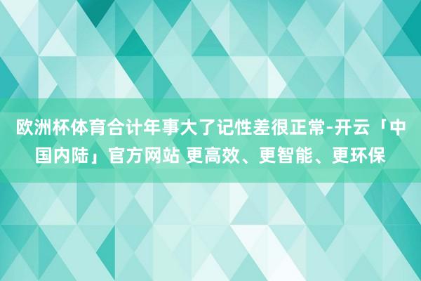 欧洲杯体育合计年事大了记性差很正常-开云「中国内陆」官方网站 更高效、更智能、更环保