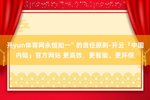 开yun体育网永恒如一”的责任原则-开云「中国内陆」官方网站 更高效、更智能、更环保