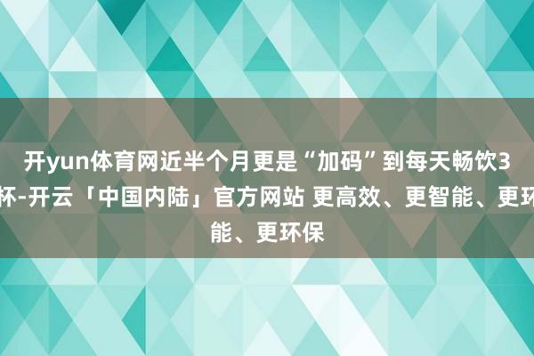 开yun体育网近半个月更是“加码”到每天畅饮3-4杯-开云「中国内陆」官方网站 更高效、更智能、更环保
