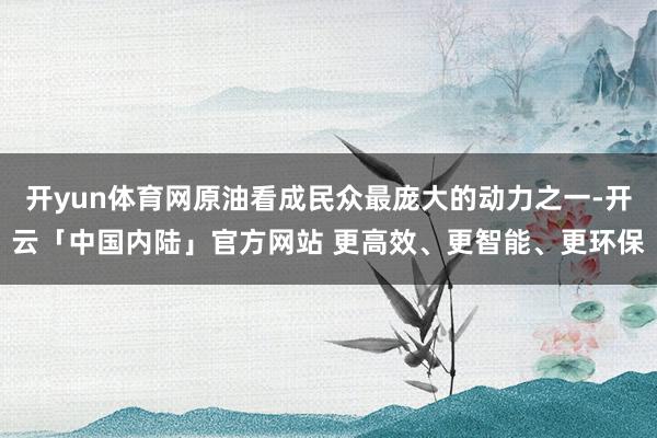 开yun体育网原油看成民众最庞大的动力之一-开云「中国内陆」官方网站 更高效、更智能、更环保