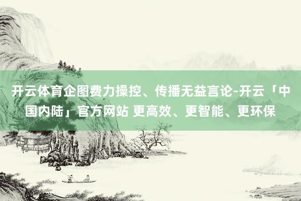 开云体育企图费力操控、传播无益言论-开云「中国内陆」官方网站 更高效、更智能、更环保