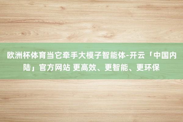 欧洲杯体育当它牵手大模子智能体-开云「中国内陆」官方网站 更高效、更智能、更环保