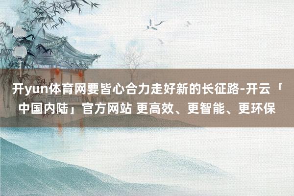 开yun体育网要皆心合力走好新的长征路-开云「中国内陆」官方网站 更高效、更智能、更环保