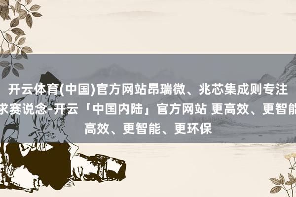 开云体育(中国)官方网站昂瑞微、兆芯集成则专注于芯片探求赛说念-开云「中国内陆」官方网站 更高效、更智能、更环保