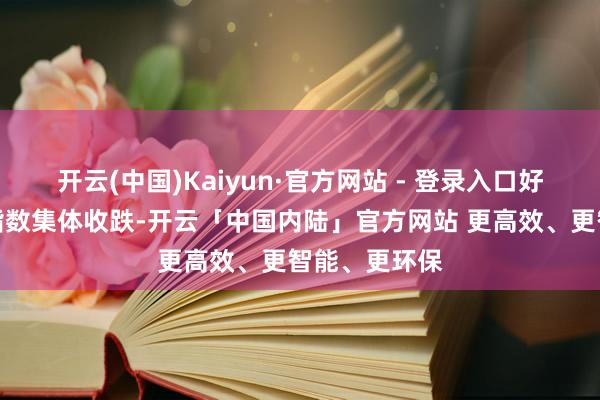 开云(中国)Kaiyun·官方网站 - 登录入口好意思股三大指数集体收跌-开云「中国内陆」官方网站 更高效、更智能、更环保
