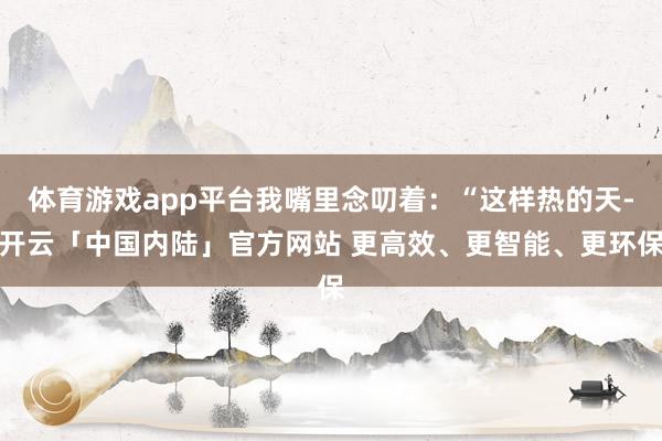 体育游戏app平台我嘴里念叨着：“这样热的天-开云「中国内陆」官方网站 更高效、更智能、更环保