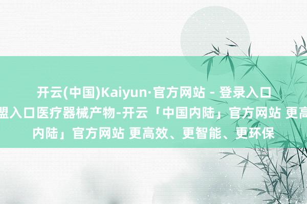 开云(中国)Kaiyun·官方网站 - 登录入口中方门径只针对自欧盟入口医疗器械产物-开云「中国内陆」官方网站 更高效、更智能、更环保