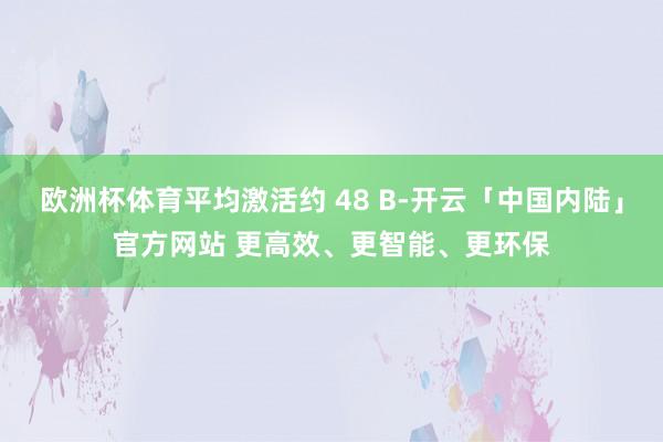 欧洲杯体育平均激活约 48 B-开云「中国内陆」官方网站 更高效、更智能、更环保
